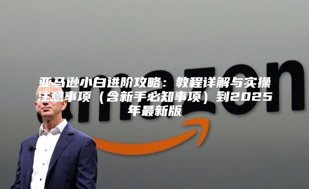亚马逊小白进阶攻略：教程详解与实操注意事项含新手必知事项到2025年最新版