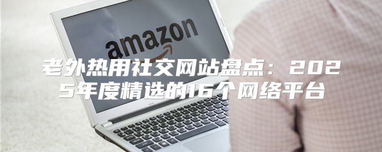 老外热用社交网站盘点：2025年度精选的16个网络平台