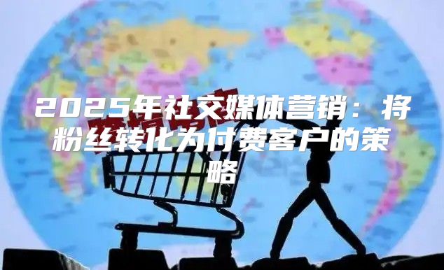 2025年社交媒体营销：将粉丝转化为付费客户的策略
