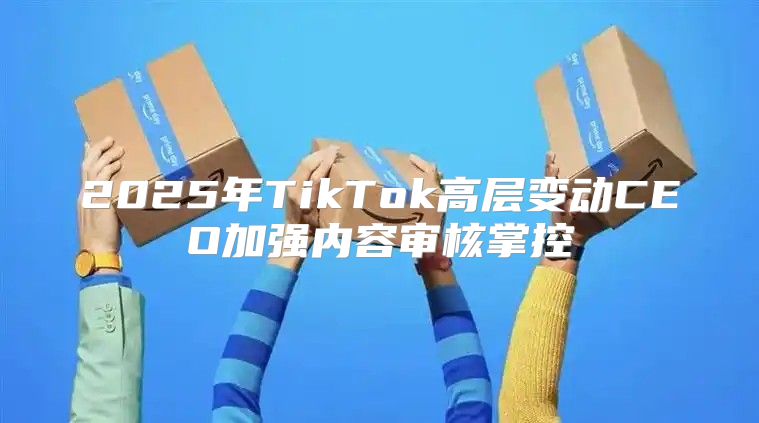 2025年TikTok高层变动CEO加强内容审核掌控