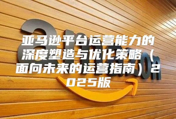 亚马逊平台运营能力的深度塑造与优化策略面向未来的运营指南2025版