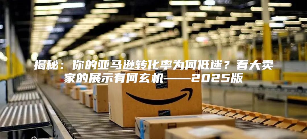 揭秘：你的亚马逊转化率为何低迷？看大卖家的展示有何玄机——2025版