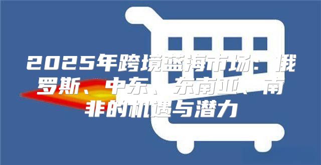 2025年跨境蓝海市场：俄罗斯、中东、东南亚、南非的机遇与潜力