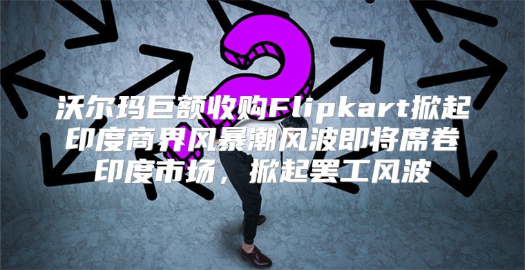 沃尔玛巨额收购Flipkart掀起印度商界风暴潮风波即将席卷印度市场，掀起罢工风波