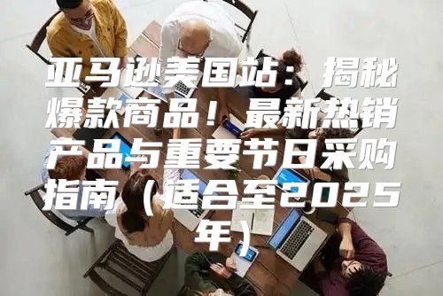 亚马逊美国站：揭秘爆款商品！最新热销产品与重要节日采购指南适合至2025年
