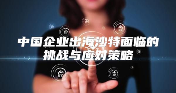 中国企业出海沙特面临的挑战与应对策略