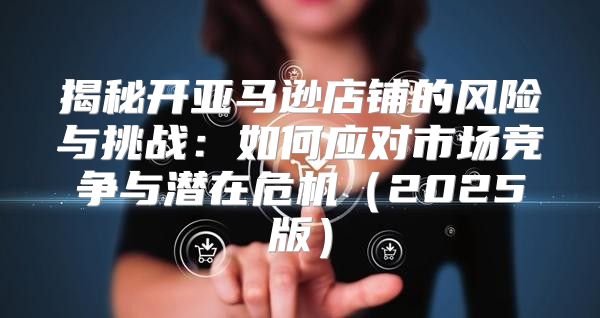 揭秘开亚马逊店铺的风险与挑战：如何应对市场竞争与潜在危机2025版