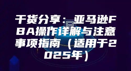干货分享：亚马逊FBA操作详解与注意事项指南适用于2025年