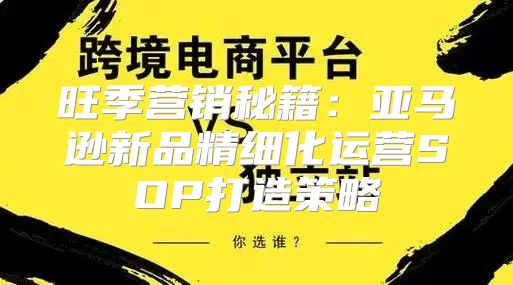旺季营销秘籍：亚马逊新品精细化运营SOP打造策略