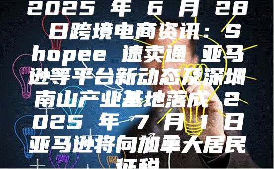 2025 年 6 月 28 日跨境电商资讯：Shopee 速卖通 亚马逊等平台新动态及深圳南山产业基地落成 2025 年 7 月 1 日亚马逊将向加拿大居民征税