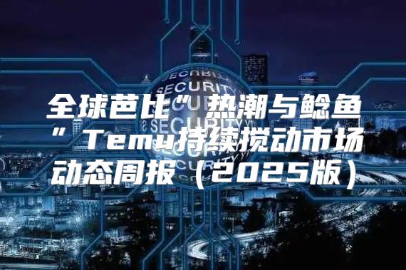 全球芭比”热潮与鲶鱼”Temu持续搅动市场动态周报2025版