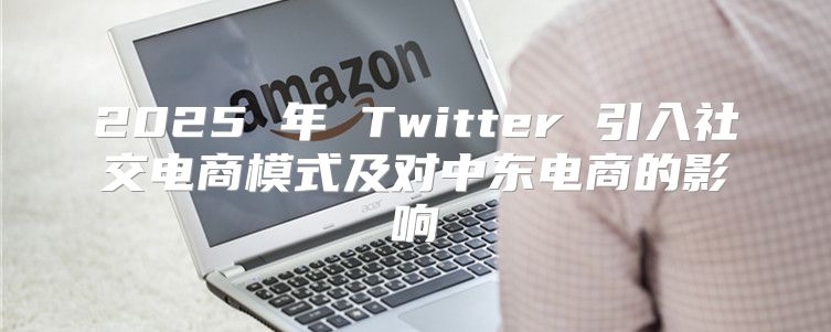 2025 年 Twitter 引入社交电商模式及对中东电商的影响