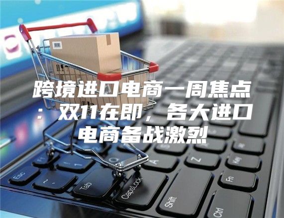 跨境进口电商一周焦点：双11在即，各大进口电商备战激烈