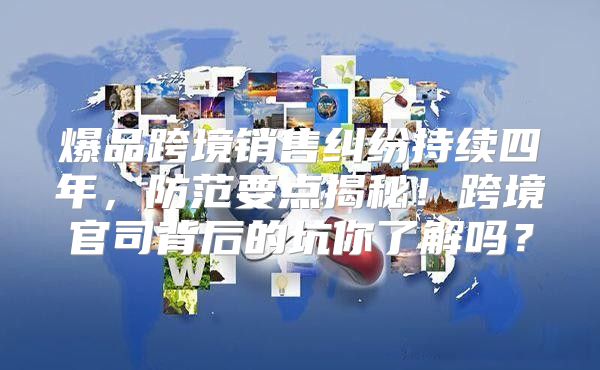 爆品跨境销售纠纷持续四年，防范要点揭秘！跨境官司背后的坑你了解吗？
