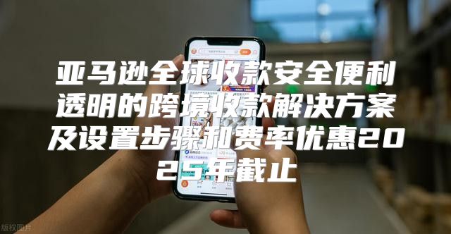 亚马逊全球收款安全便利透明的跨境收款解决方案及设置步骤和费率优惠2025年截止