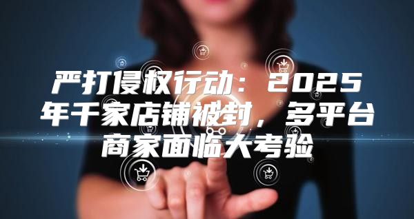 严打侵权行动：2025年千家店铺被封，多平台商家面临大考验