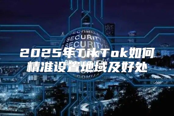 2025年TikTok如何精准设置地域及好处