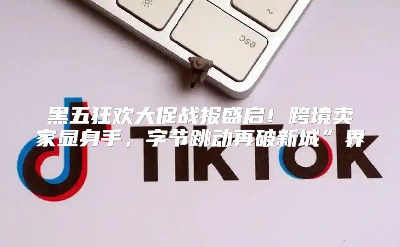 黑五狂欢大促战报盛启！跨境卖家显身手，字节跳动再破新城”界