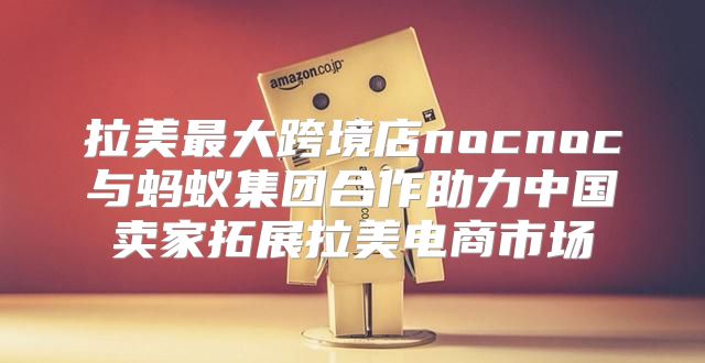 拉美最大跨境店nocnoc与蚂蚁集团合作助力中国卖家拓展拉美电商市场