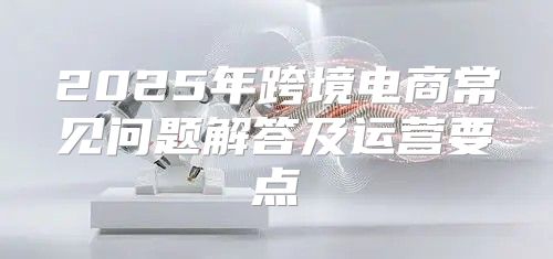 2025年跨境电商常见问题解答及运营要点
