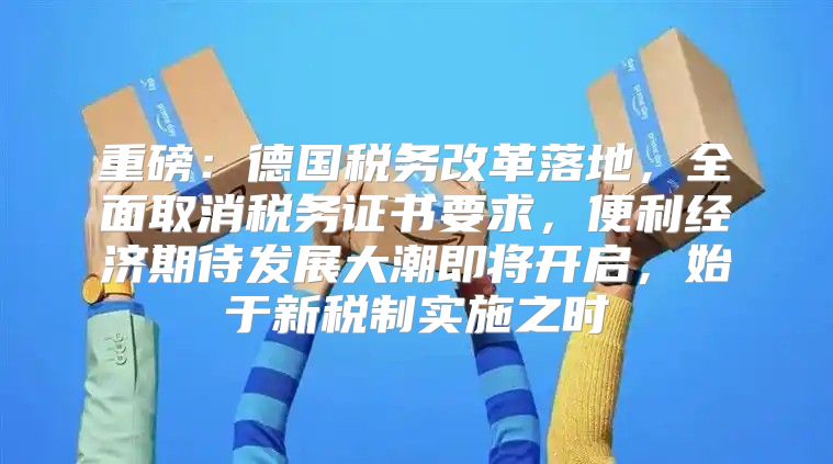 重磅：德国税务改革落地，全面取消税务证书要求，便利经济期待发展大潮即将开启，始于新税制实施之时
