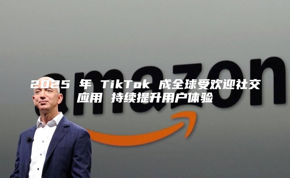 2025 年 TikTok 成全球受欢迎社交应用 持续提升用户体验