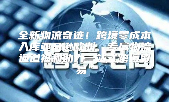 全新物流奇迹！跨境零成本入库亚马逊欧洲，专属物流通道福利助力一站式跨境贸易”