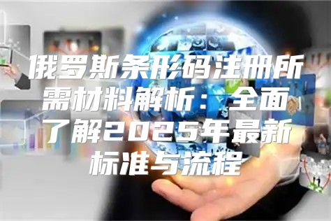 俄罗斯条形码注册所需材料解析：全面了解2025年最新标准与流程