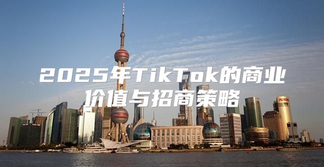 2025年TikTok的商业价值与招商策略