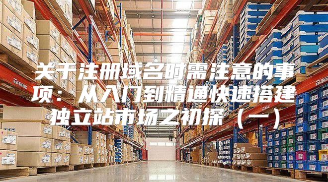 关于注册域名时需注意的事项：从入门到精通快速搭建独立站市场之初探一