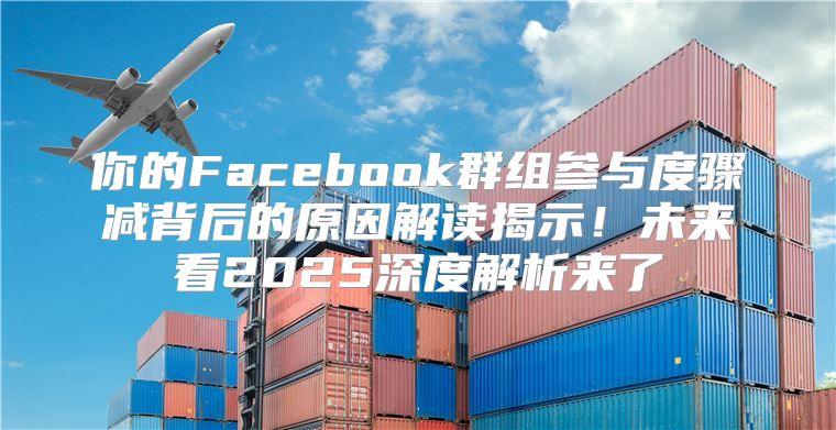你的Facebook群组参与度骤减背后的原因解读揭示！未来看2025深度解析来了