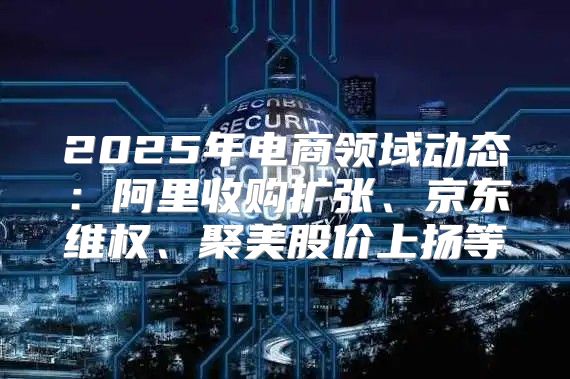 2025年电商领域动态：阿里收购扩张、京东维权、聚美股价上扬等