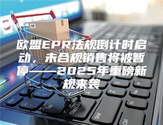 欧盟EPR法规倒计时启动，未合规销售将被暂停——2025年重磅新规来袭