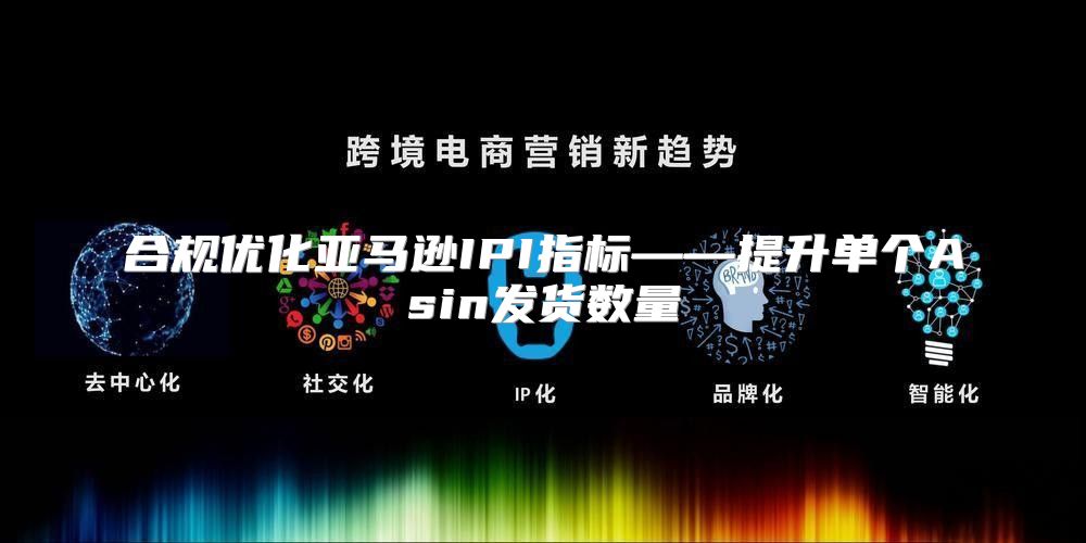 合规优化亚马逊IPI指标——提升单个Asin发货数量