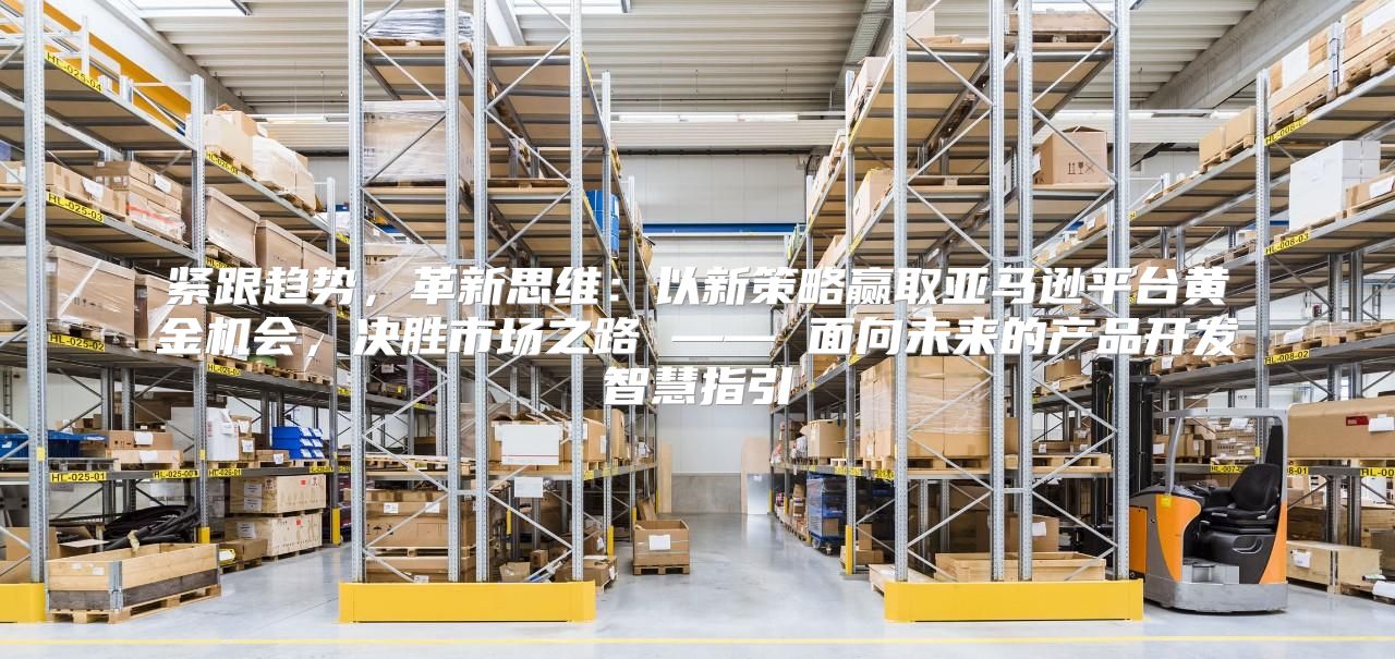 紧跟趋势，革新思维：以新策略赢取亚马逊平台黄金机会，决胜市场之路 —— 面向未来的产品开发智慧指引