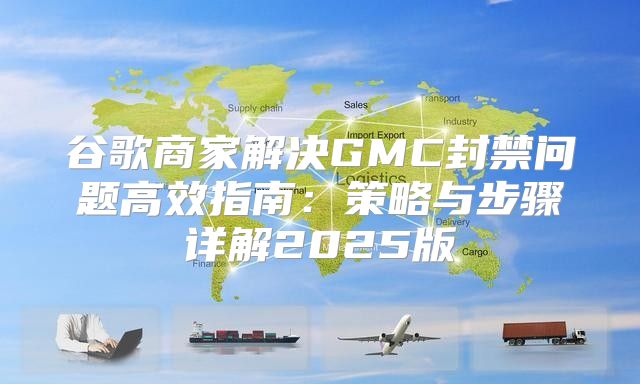 谷歌商家解决GMC封禁问题高效指南：策略与步骤详解2025版