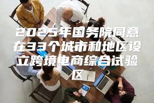 2025年国务院同意在33个城市和地区设立跨境电商综合试验区