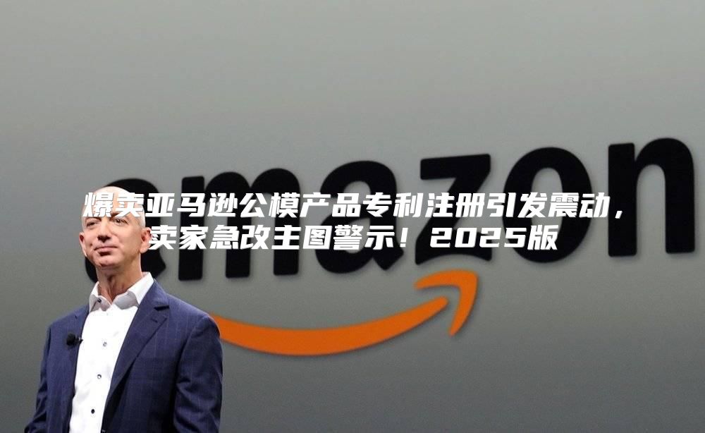 爆卖亚马逊公模产品专利注册引发震动，卖家急改主图警示！2025版