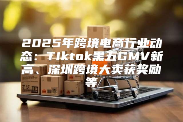 2025年跨境电商行业动态：Tiktok黑五GMV新高、深圳跨境大卖获奖励等