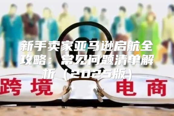 新手卖家亚马逊启航全攻略：常见问题清单解析2025版