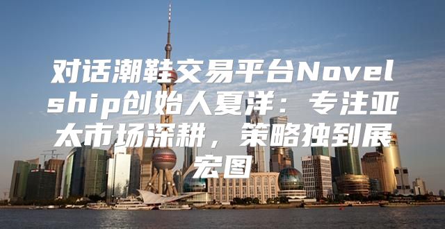 对话潮鞋交易平台Novelship创始人夏洋：专注亚太市场深耕，策略独到展宏图
