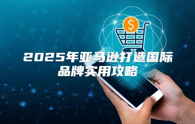 2025年亚马逊打造国际品牌实用攻略