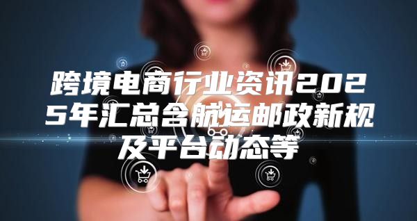 跨境电商行业资讯2025年汇总含航运邮政新规及平台动态等