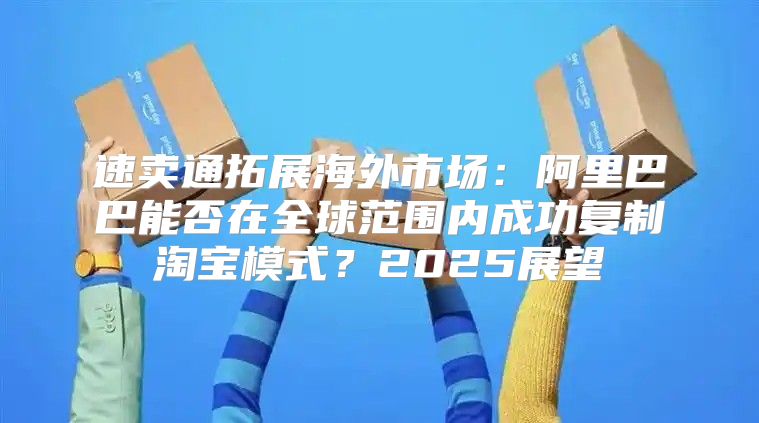 速卖通拓展海外市场：阿里巴巴能否在全球范围内成功复制淘宝模式？2025展望