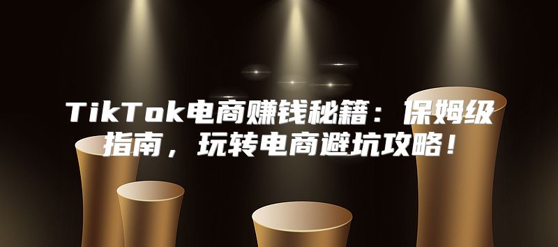 TikTok电商赚钱秘籍：保姆级指南，玩转电商避坑攻略！