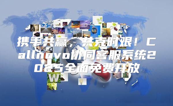 携手共赢，共克时艰！Callnovo协同客服系统2025全面免费开放