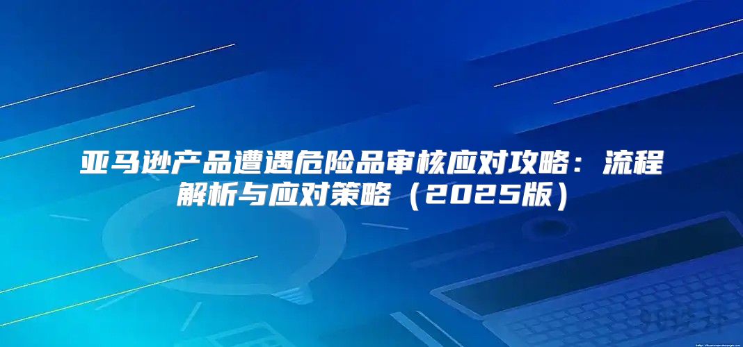 亚马逊产品遭遇危险品审核应对攻略：流程解析与应对策略2025版