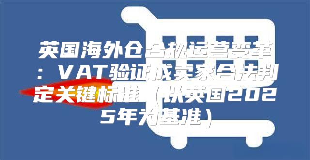 英国海外仓合规运营变革：VAT验证成卖家合法判定关键标准以英国2025年为基准