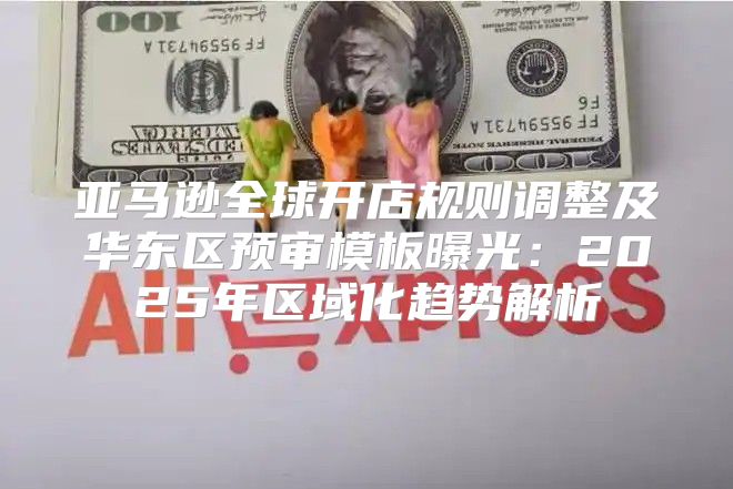 亚马逊全球开店规则调整及华东区预审模板曝光：2025年区域化趋势解析