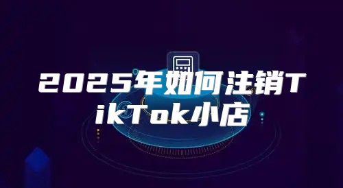2025年如何注销TikTok小店